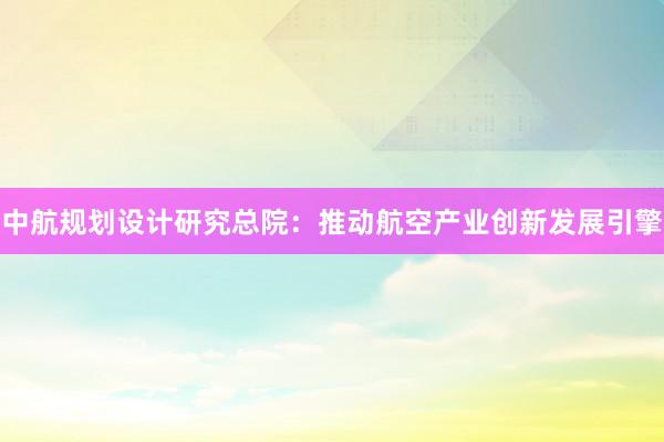 中航规划设计研究总院：推动航空产业创新发展引擎